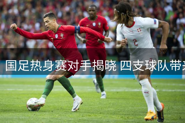国足热身赛对手揭晓 四支球队带来不同战术考验