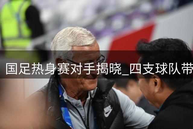国足热身赛对手揭晓 四支球队带来不同战术考验