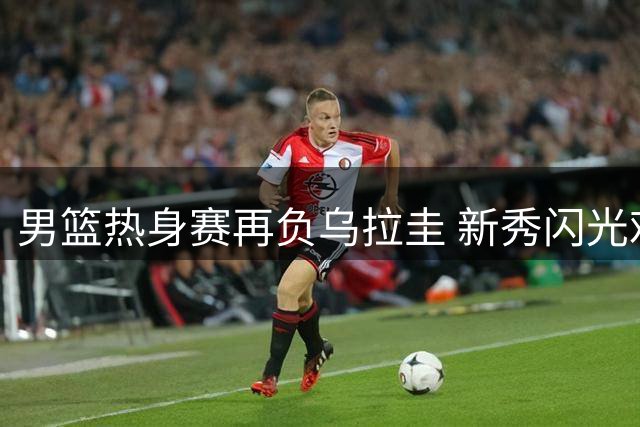 男篮热身赛再负乌拉圭 新秀闪光难阻内线短板