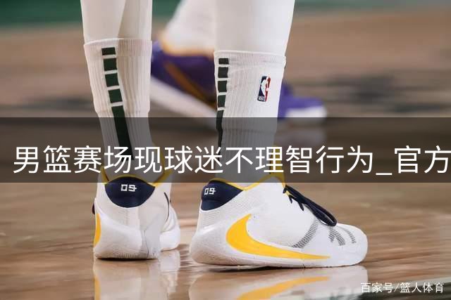 男篮赛场现球迷不理智行为 官方已介入调查