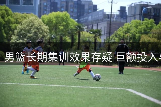 男篮长期集训效果存疑 巨额投入与实战表现反差大