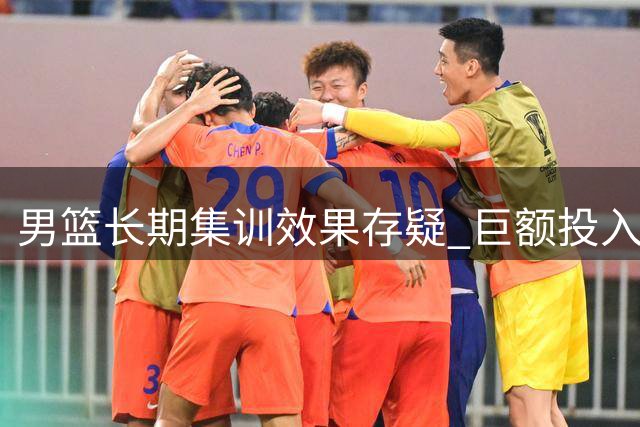 男篮长期集训效果存疑 巨额投入与实战表现反差大