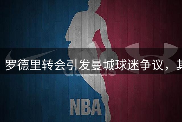 罗德里转会引发曼城球迷争议，其蓝月传奇地位不减
